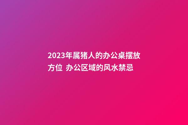 2023年属猪人的办公桌摆放方位  办公区域的风水禁忌